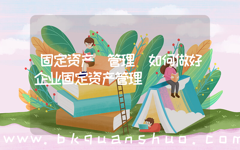 固定资产 管理(如何做好企业固定资产管理)